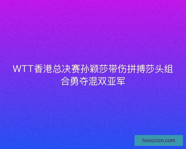 WTT香港总决赛孙颖莎带伤拼搏莎头组合勇夺混双亚军