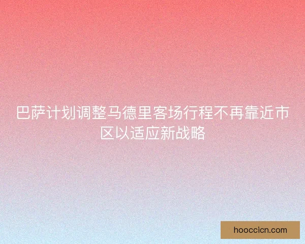 巴萨计划调整马德里客场行程不再靠近市区以适应新战略