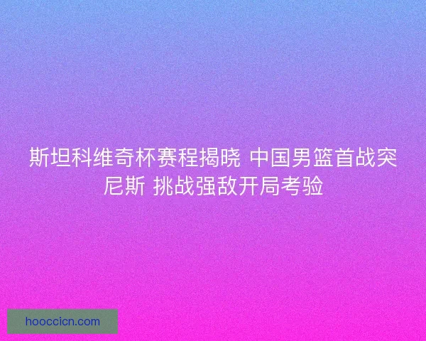 斯坦科维奇杯赛程揭晓 中国男篮首战突尼斯 挑战强敌开局考验