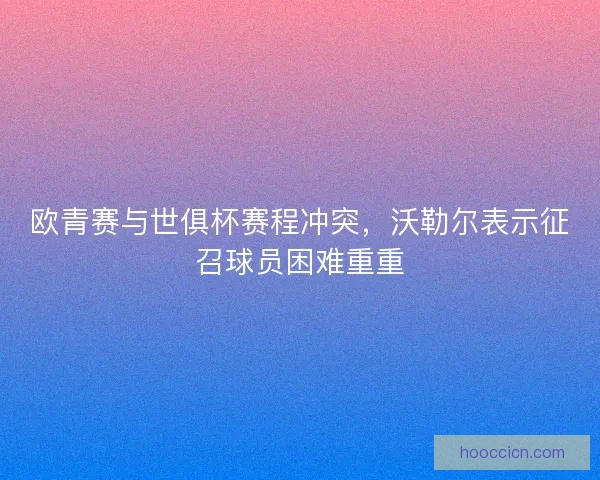 欧青赛与世俱杯赛程冲突，沃勒尔表示征召球员困难重重