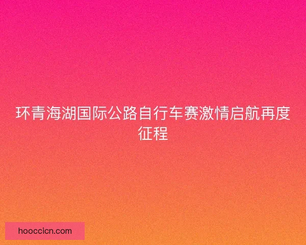 环青海湖国际公路自行车赛激情启航再度征程