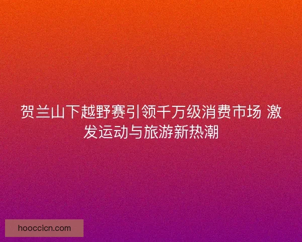 贺兰山下越野赛引领千万级消费市场 激发运动与旅游新热潮